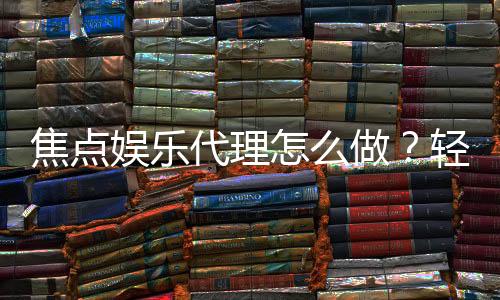 焦点娱乐代理怎么做？轻松掌握申请流程与盈利技巧