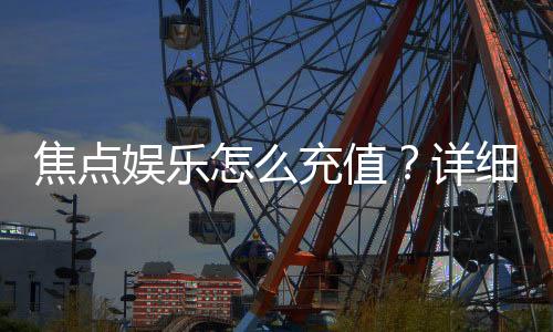 焦点娱乐怎么充值？详细步骤与到账时间解析