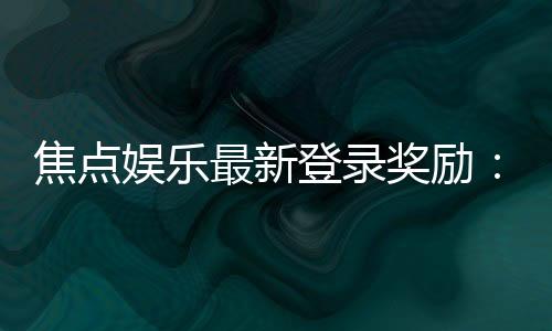 焦点娱乐最新登录奖励：揭秘新会员专享豪礼与高额返利