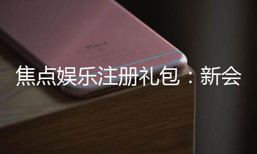 焦点娱乐注册礼包：新会员专享豪礼及领取攻略