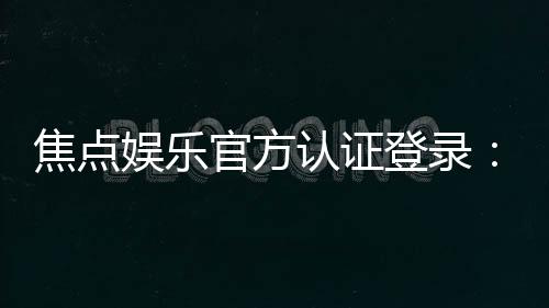 焦点娱乐官方认证登录：安全便捷的一站式游戏入口指南