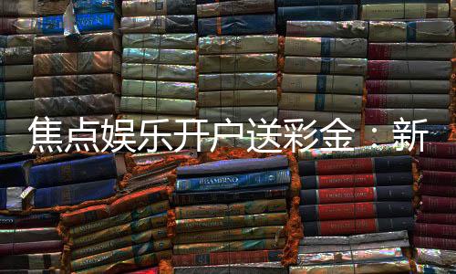 焦点娱乐开户送彩金:新会员首存礼金限时加赠1888元