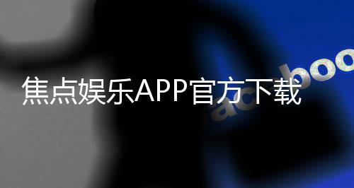 焦点娱乐APP官方下载通道：安全便捷的一站式游戏入口