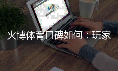 火博体育口碑如何:玩家真实评价