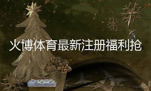 火博体育最新注册福利抢先知晓