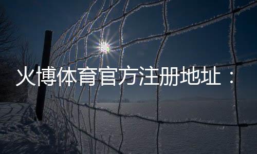 火博体育官方注册地址:如何顺利完成账号注册?