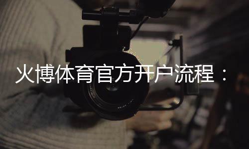 火博体育官方开户流程：详细指南