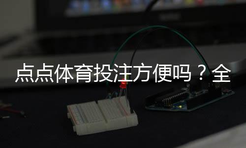 点点体育投注方便吗？全面评测：注册、充值、投注与提现操作攻略
