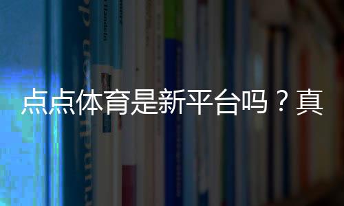 点点体育是新平台吗？真相揭秘、平台背景与新手安全指南