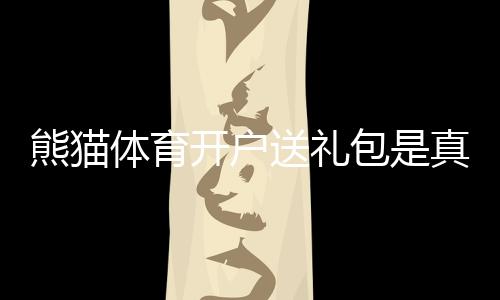 熊猫体育开户送礼包是真的吗？新手领取教程、礼包内容与注意事项