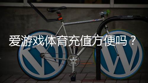 爱游戏体育充值方便吗？充值流程、支付方式与常见问题全解析