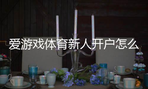 爱游戏体育新人开户怎么做？注册步骤、身份验证与首存优惠全攻略