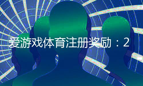 爱游戏体育注册奖励：2026最新领取攻略、条件与注意事项