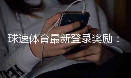 球速体育最新登录奖励：新用户专享高额彩金与限时礼包