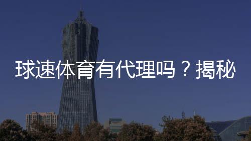 球速体育有代理吗？揭秘平台代理合作内幕与申请流程