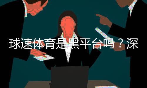 球速体育是黑平台吗？深度解析其安全性与玩家真实评价