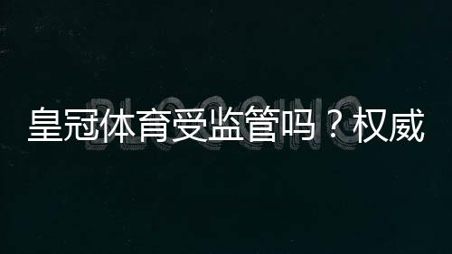 皇冠体育受监管吗？权威监管机构、牌照与安全性全面解析