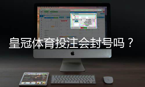 皇冠体育投注会封号吗？封号原因、预防方法与申诉攻略一次看懂
