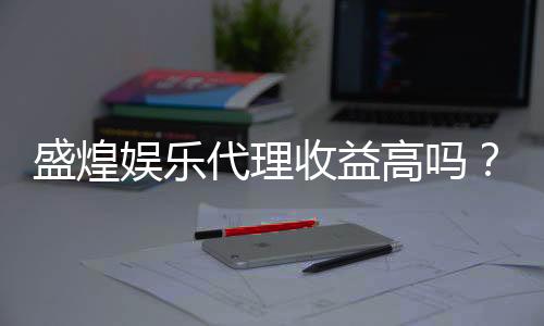 盛煌娱乐代理收益高吗?揭秘高收益代理背后的真相与策略