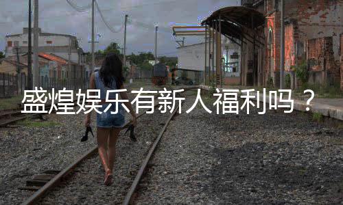 盛煌娱乐有新人福利吗？揭秘新手专属优惠与玩法攻略