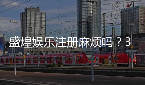 盛煌娱乐注册麻烦吗?3分钟快速开户流程详解