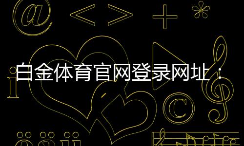 白金体育官网登录网址：尽享顶级棋牌娱乐投注体验