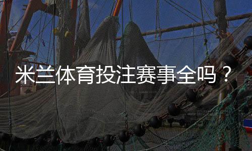 米兰体育投注赛事全吗？平台赛事覆盖、投注种类与实时更新详解