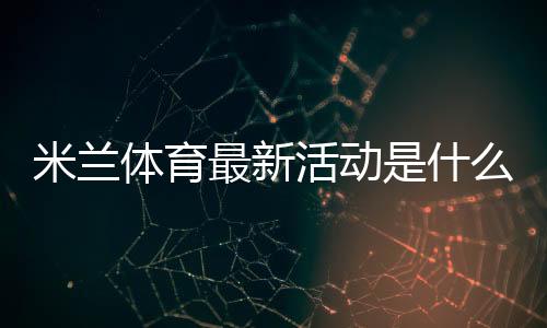 米兰体育最新活动是什么？新手如何领取优惠与参与全攻略