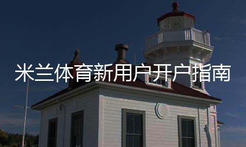 米兰体育新用户开户指南：注册流程、实名认证与首存优惠全攻略