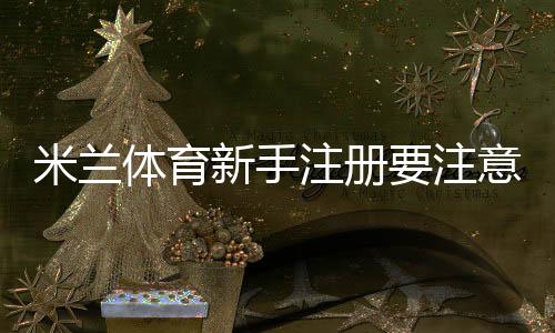 米兰体育新手注册要注意什么？完整注册流程、验证须知与安全防护指南