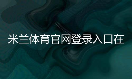 米兰体育官网登录入口在哪里？官方登录步骤、注册方法与账号安全全攻略