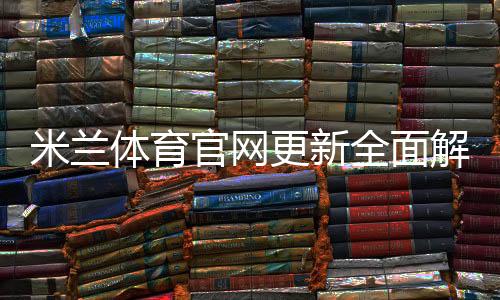 米兰体育官网更新全面解析：新功能、赛事资讯与使用指南