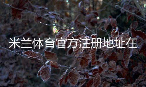 米兰体育官方注册地址在哪里？官网入口、注册流程与安全辨别详解