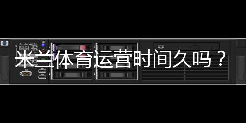 米兰体育运营时间久吗？成立年限、运营历史与信誉全面解析