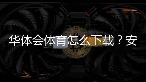 华体会体育怎么下载？安卓iOS最新版下载安装图文教程与常见问题解决