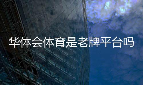 华体会体育是老牌平台吗？平台历史、资质与用户口碑全面解析