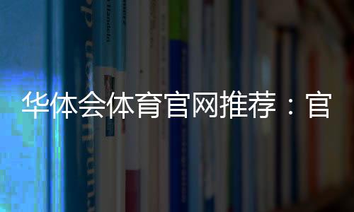 华体会体育官网推荐：官网下载入口、安全验证与新手注册全攻略
