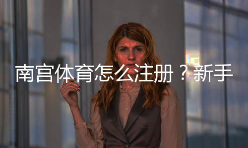 南宫体育怎么注册？新手图文版注册流程详解与常见问题解答