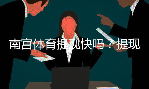 南宫体育提现快吗？提现速度、到账时间与真实用户评价全解析
