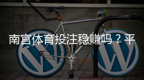 南宫体育投注稳赚吗？平台真相评测、风险揭秘与防骗指南