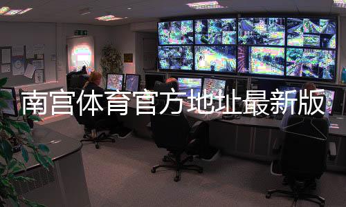 南宫体育官方地址最新版：最新网址、登录入口与安全验证指南