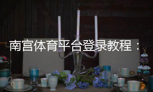 南宫体育平台登录教程：新手注册步骤、账号安全与常见问题一站式指南