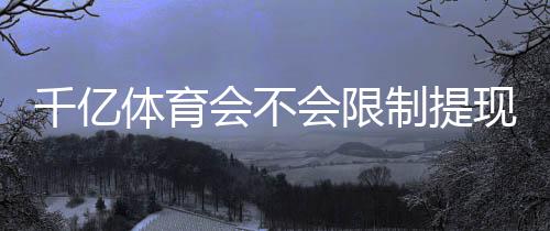 千亿体育会不会限制提现？解密实用攻略