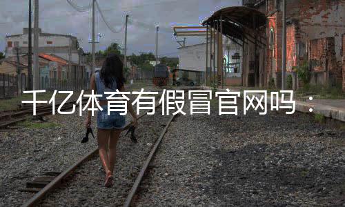 千亿体育有假冒官网吗:详尽调查结果