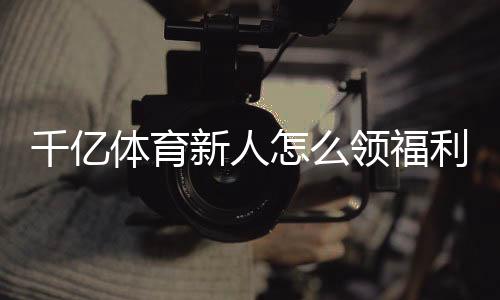 千亿体育新人怎么领福利：详细攻略解析