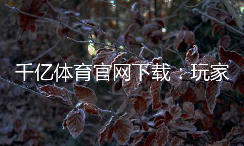 千亿体育官网下载：玩家必看的最新资讯
