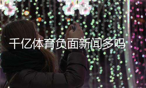 千亿体育负面新闻多吗：详细调查揭晓