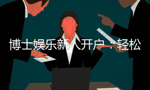 博士娱乐新人开户：轻松注册享首存礼遇与独家优惠