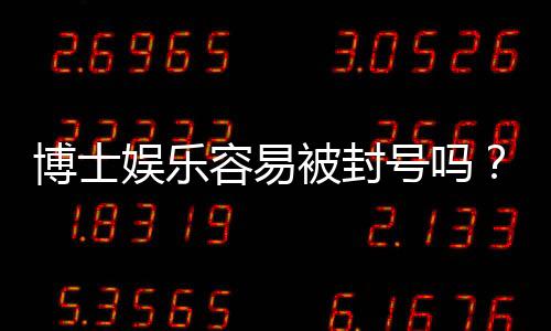 博士娱乐容易被封号吗？资深玩家揭秘防封技巧与平台选择