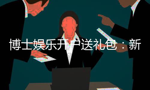博士娱乐开户送礼包：新会员专享豪礼首存即送8888元彩金
